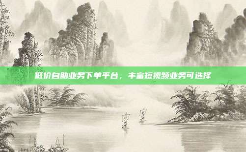 低价自助业务下单平台,丰富短视频业务可选择