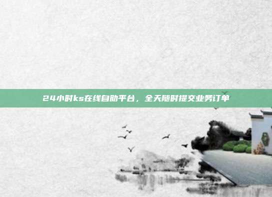 24小时ks在线自助平台，全天随时提交业务订单
