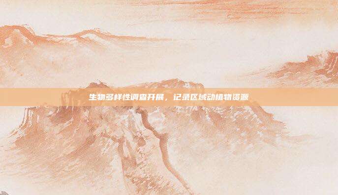 生物多样性调查开展，记录区域动植物资源