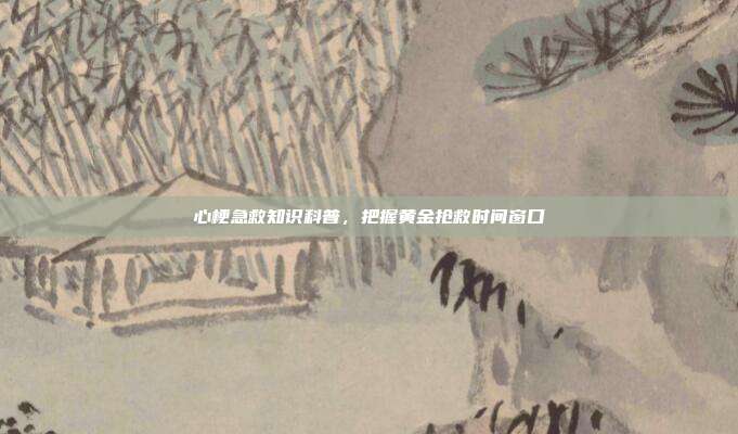 心梗急救知识科普,把握黄金抢救时间窗口