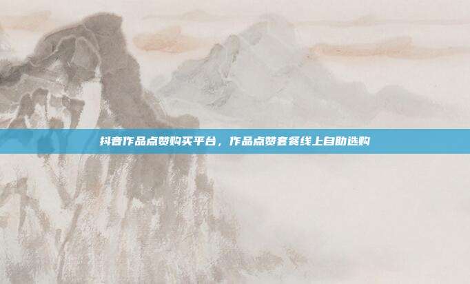 抖音作品点赞购买平台，作品点赞套餐线上自助选购