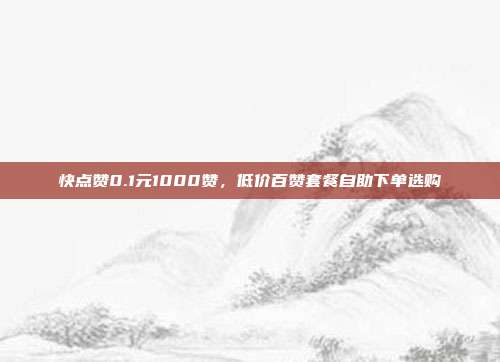 快点赞0.1元1000赞,低价百赞套餐自助下单选购