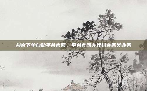 抖音下单自助平台官网，平台官网办理抖音各类业务