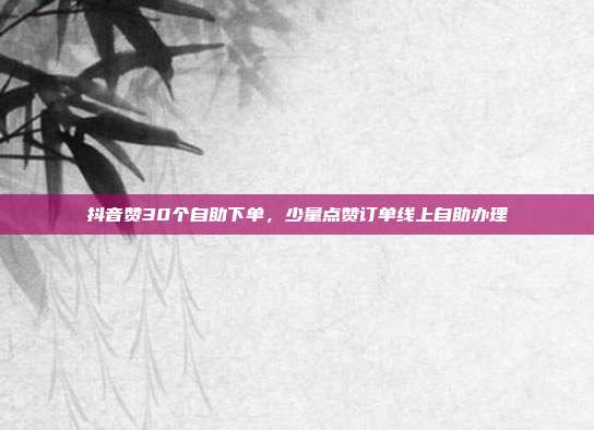 抖音赞30个自助下单，少量点赞订单线上自助办理