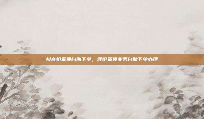 抖音抢置顶自助下单，评论置顶业务自助下单办理
