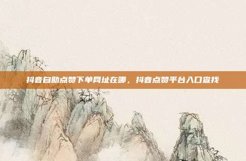 抖音自助点赞下单网址在哪，抖音点赞平台入口查找