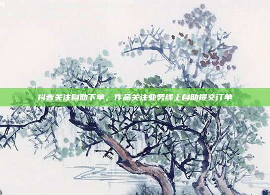 抖音关注自助下单,作品关注业务线上自助提交订单