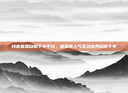 抖音直播自助下单平台，直播间人气互动业务自助下单