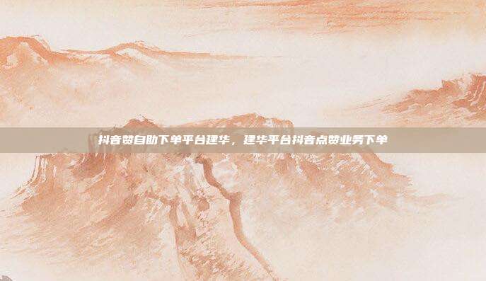 抖音赞自助下单平台建华，建华平台抖音点赞业务下单