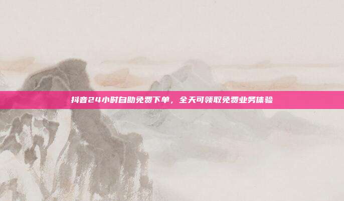 抖音24小时自助免费下单,全天可领取免费业务体验