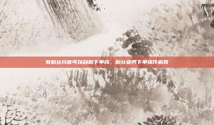 有粉丝抖音可以自助下单吗,粉丝业务下单操作解答