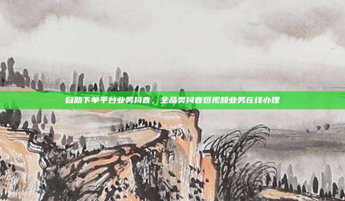 自助下单平台业务抖音，全品类抖音短视频业务在线办理