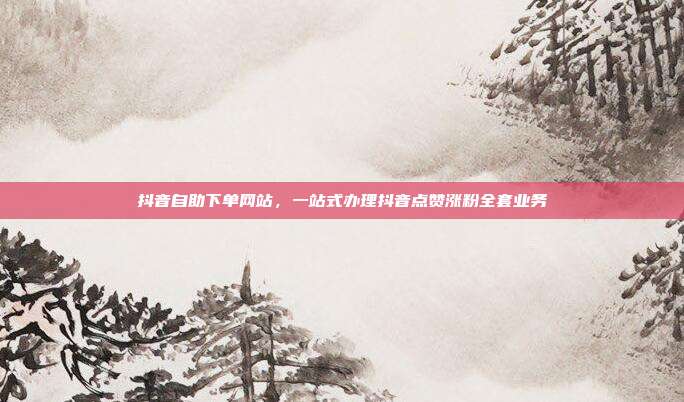 抖音自助下单网站，一站式办理抖音点赞涨粉全套业务