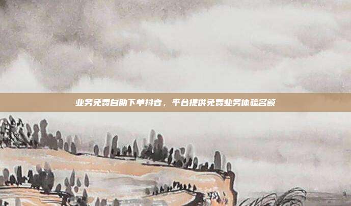 业务免费自助下单抖音，平台提供免费业务体验名额