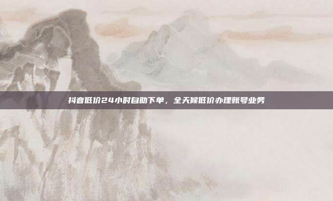 抖音低价24小时自助下单,全天候低价办理账号业务
