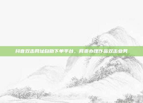 抖音双击网址自助下单平台，网页办理作品双击业务