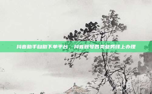 抖音助手自助下单平台，抖音账号各类业务线上办理