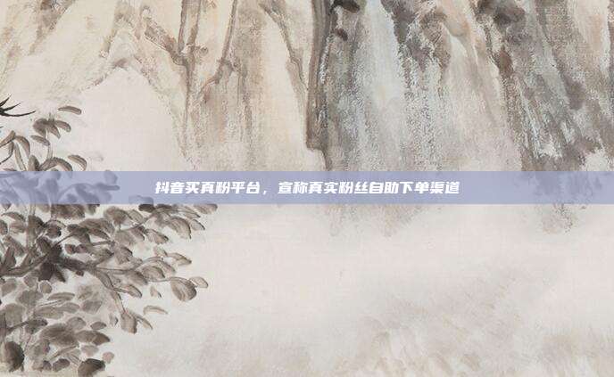 抖音买真粉平台，宣称真实粉丝自助下单渠道