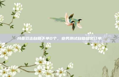 抖音双击自助下单0个,业务测试自助提交订单