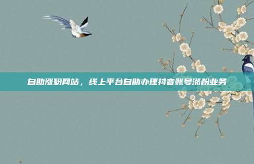 自助涨粉网站，线上平台自助办理抖音账号涨粉业务