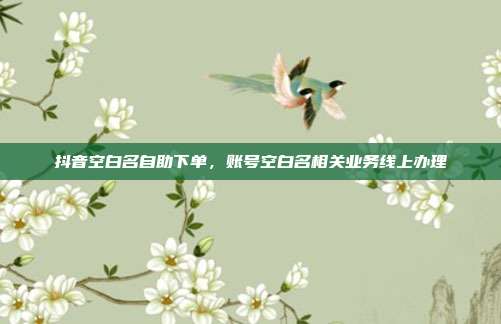 抖音空白名自助下单，账号空白名相关业务线上办理