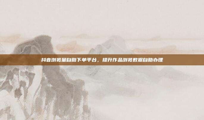 抖音浏览量自助下单平台,提升作品浏览数据自助办理