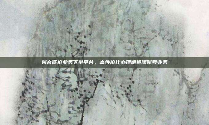 抖音低价业务下单平台，高性价比办理短视频账号业务