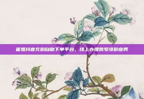 崔姐抖音充粉自助下单平台，线上办理账号涨粉业务