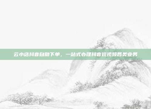 云小店抖音自助下单，一站式办理抖音短视频各类业务