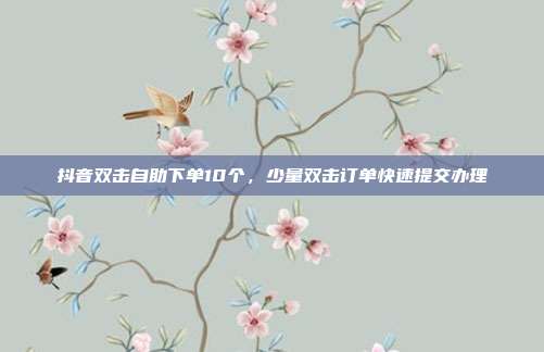 抖音双击自助下单10个,少量双击订单快速提交办理