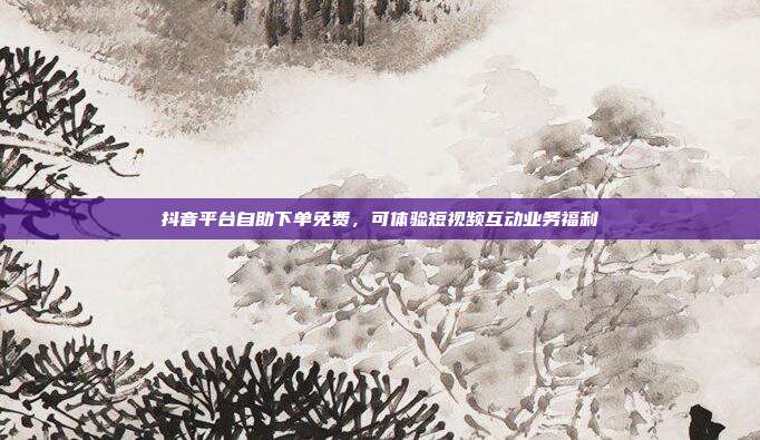 抖音平台自助下单免费,可体验短视频互动业务福利