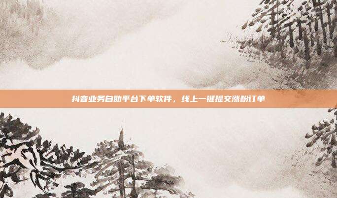 抖音业务自助平台下单软件,线上一键提交涨粉订单