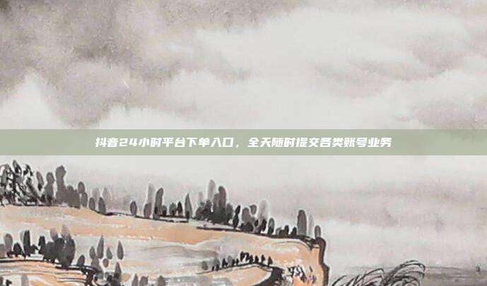 抖音24小时平台下单入口，全天随时提交各类账号业务