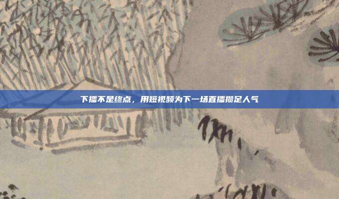 下播不是终点，用短视频为下一场直播攒足人气