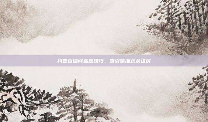 抖音直播间选题技巧，吸引精准观众进房