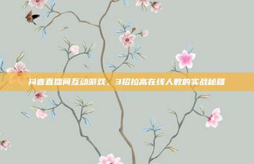 抖音直播间互动游戏，3招拉高在线人数的实战秘籍