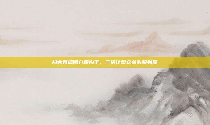 抖音直播间分段钩子，三招让观众从头跟到尾