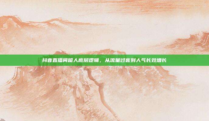 抖音直播间留人底层逻辑，从流量过客到人气长效增长