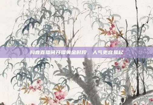 抖音直播间开播黄金时段，人气更容易起