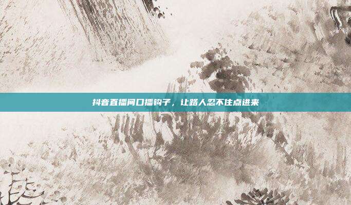 抖音直播间口播钩子，让路人忍不住点进来