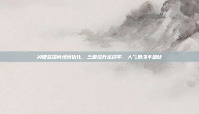 抖音直播间场景优化,三步提升进房率,人气暴涨不是梦