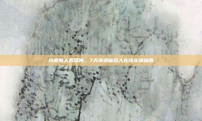 抖音新人直播间，7天快速破百人在线实操指南