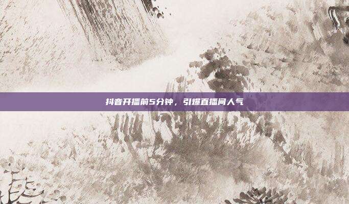抖音开播前5分钟,引爆直播间人气