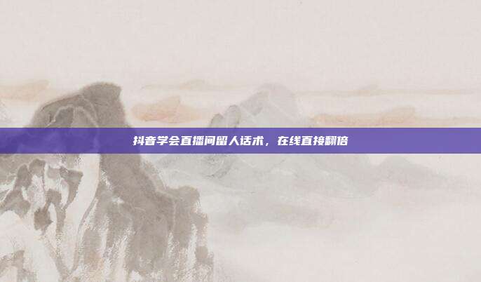 抖音学会直播间留人话术,在线直接翻倍