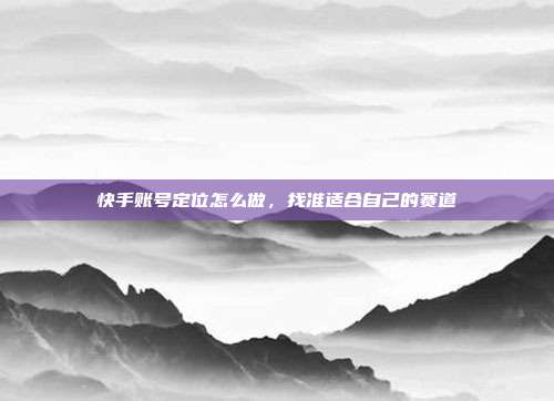 快手账号定位怎么做，找准适合自己的赛道