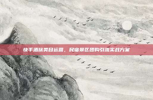 快手酒旅类目运营，民宿景区团购引流实战方案