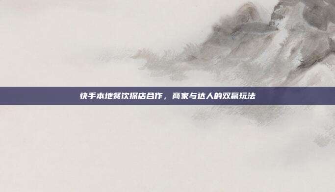 快手本地餐饮探店合作,商家与达人的双赢玩法