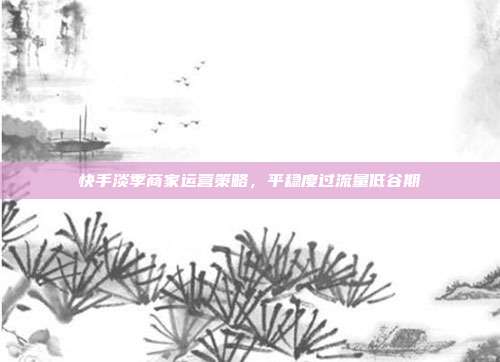 快手淡季商家运营策略,平稳度过流量低谷期