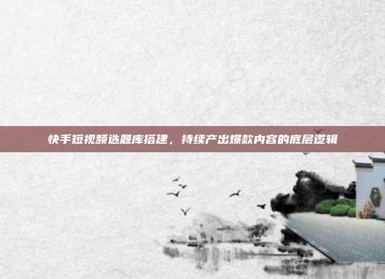 快手短视频选题库搭建,持续产出爆款内容的底层逻辑