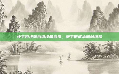 快手短视频拍摄设备选择，新手低成本器材推荐